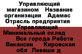 Управляющий магазином › Название организации ­ Адамас › Отрасль предприятия ­ Управляющий › Минимальный оклад ­ 55 000 - Все города Работа » Вакансии   . Кировская обл.,Леваши д.